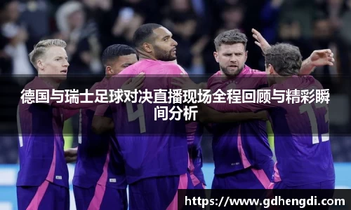 德国与瑞士足球对决直播现场全程回顾与精彩瞬间分析